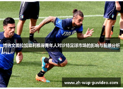 博纳文图拉加盟利雅得青年人对沙特足球市场的影响与前景分析 博纳文图拉加盟利雅得青年人对沙特足球市场的影响与前景分析