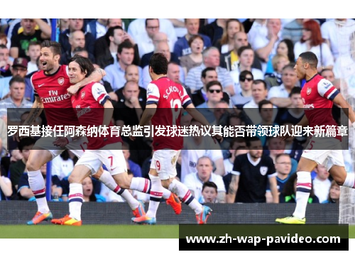 罗西基接任阿森纳体育总监引发球迷热议其能否带领球队迎来新篇章