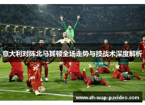意大利对阵北马其顿全场走势与技战术深度解析 意大利对阵北马其顿全场走势与技战术深度解析